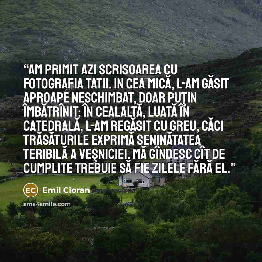 “Am primit azi scrisoarea cu fotografia tatii. In cea mică, l-am găsit aproape neschimbat, doar puţin îmbătrînit; în cealaltă, luată în catedrală, l-am regăsit cu greu, căci trăsăturile exprimă seninătatea teribilă a veşniciei. Mă gîndesc cît de cumplite trebuie să fie zilele fără el.” quote by Emil Cioran