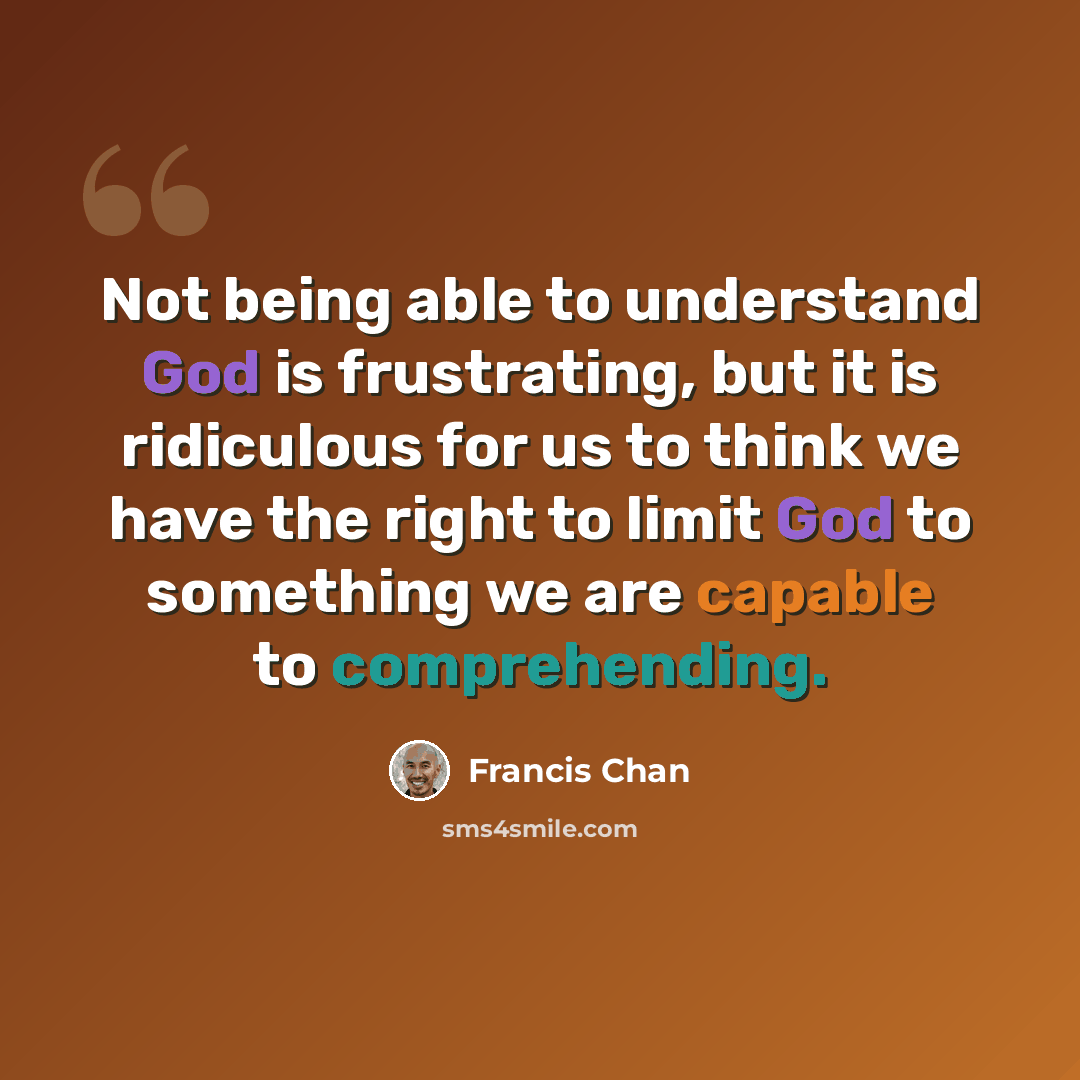 “Not being able to understand God is frustrating, but it is ridiculous for us to think we have the right to limit God to something we are capable to comprehending.” quote by Francis Chan