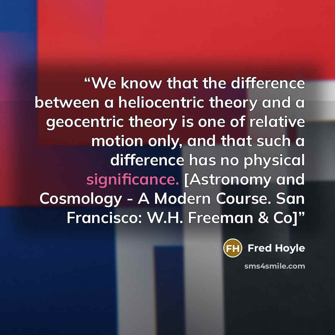 “We know that the difference between a heliocentric theory and a geocentric theory is one of relative motion only, and that such a difference has no physical significance. [Astronomy and Cosmology - A Modern Course. San Francisco: W.H. Freeman & Co]” quote by Fred Hoyle