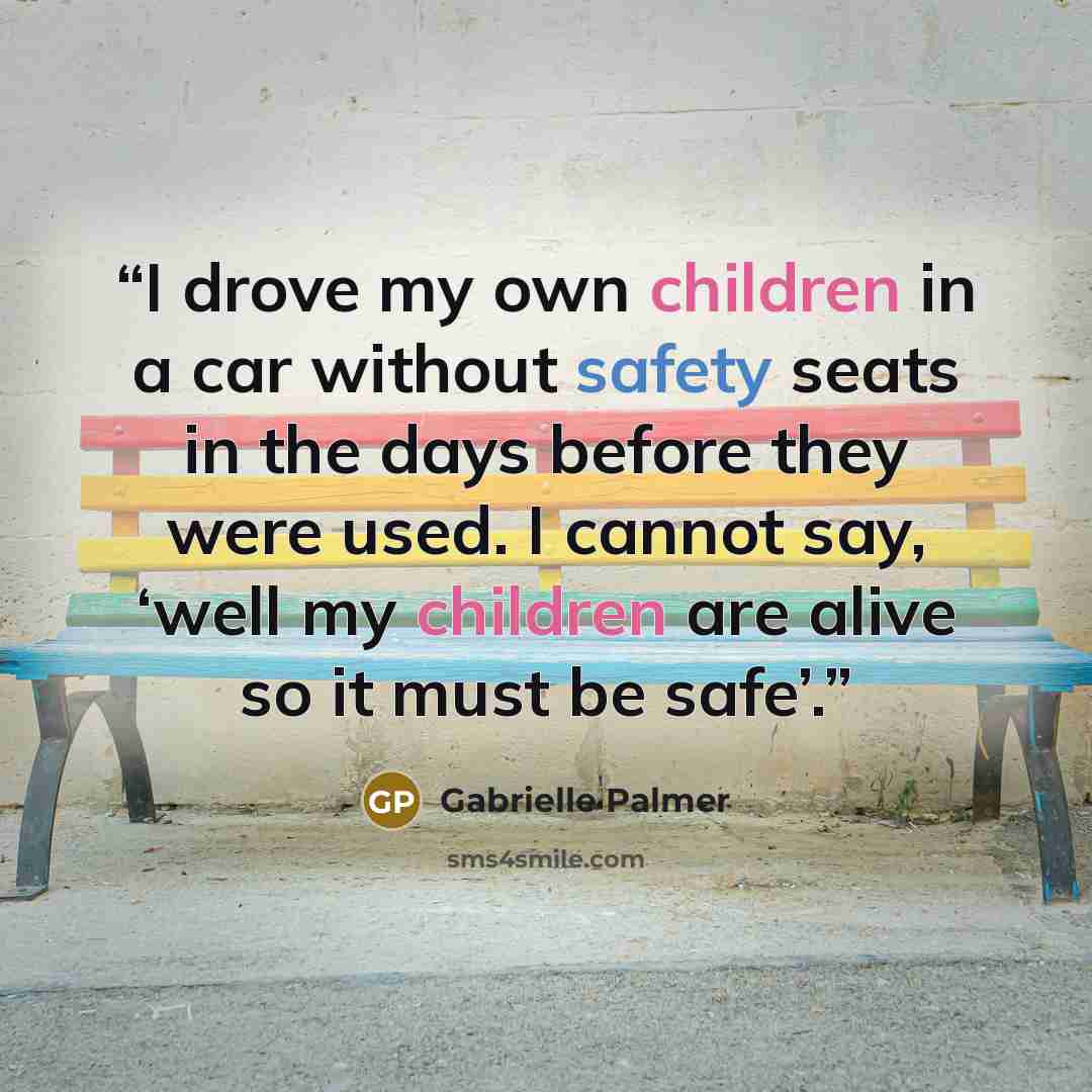 “I drove my own children in a car without safety seats in the days before they were used. I cannot say, ‘well my children are alive so it must be safe’.” quote by Gabrielle Palmer