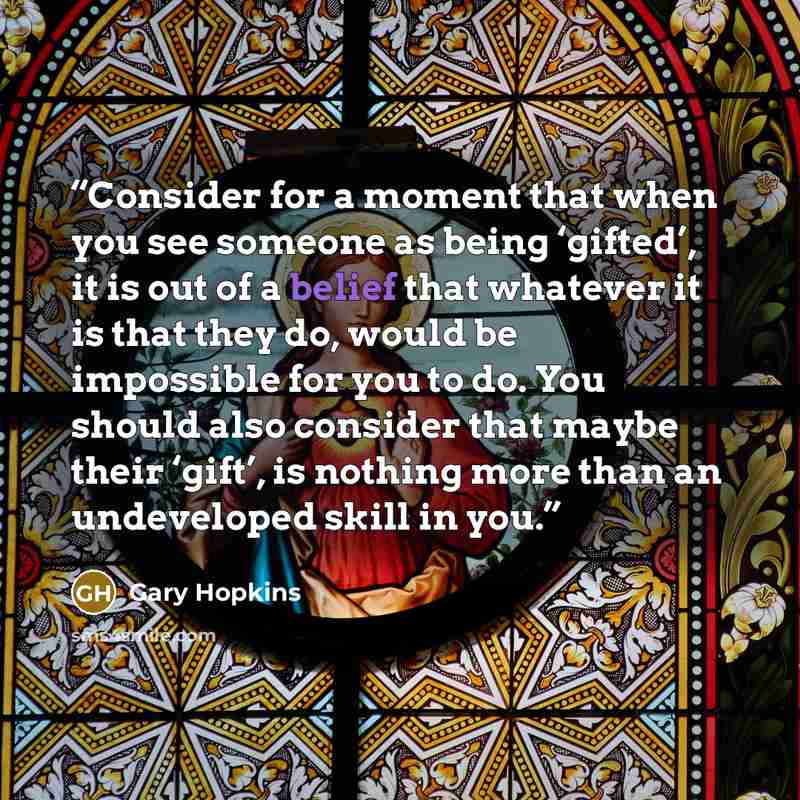 “Consider for a moment that when you see someone as being ‘gifted’, it is out of a belief that whatever it is that they do, would be impossible for you to do. You should also consider that maybe their ‘gift’, is nothing more than an undeveloped skill in you.” quote by Gary Hopkins