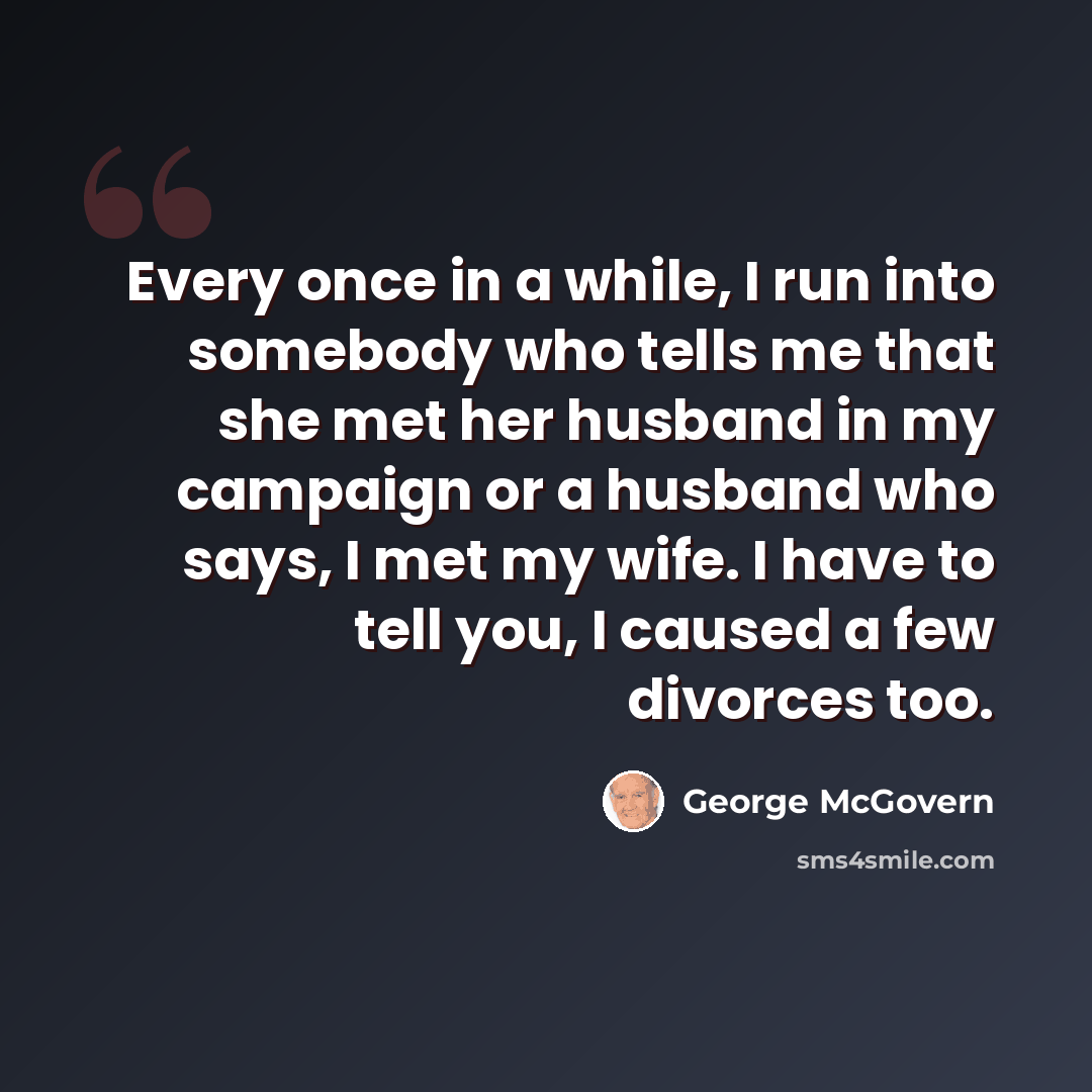 “Every once in a while, I run into somebody who tells me that she met her husband in my campaign or a husband who says, I met my wife. I have to tell you, I caused a few divorces too.” quote by George McGovern