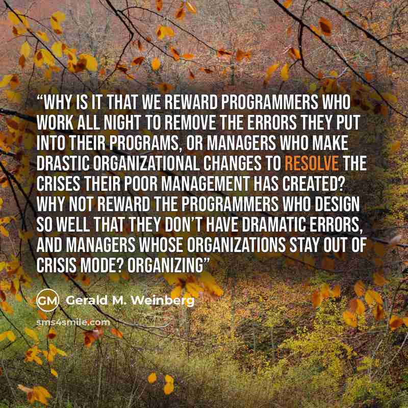 “Why is it that we reward programmers who work all night to remove the errors they put into their programs, or managers who make drastic organizational changes to resolve the crises their poor management has created? Why not reward the programmers who design so well that they don’t have dramatic…” quote by Gerald M. Weinberg