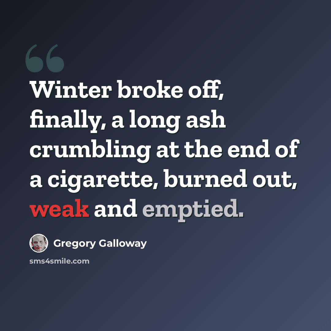 “Winter broke off, finally, a long ash crumbling at the end of a cigarette, burned out, weak and emptied.” quote by Gregory Galloway