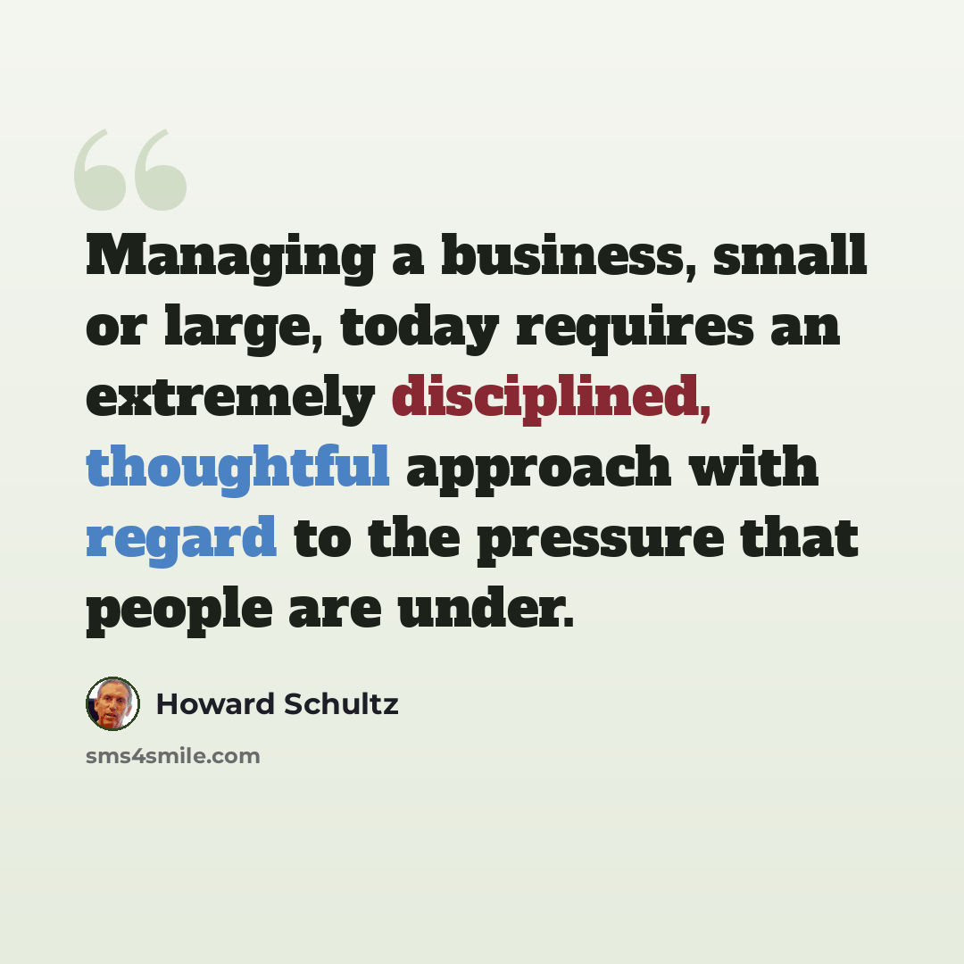 “Managing a business, small or large, today requires an extremely disciplined, thoughtful approach with regard to the pressure that people are under.” quote by Howard Schultz