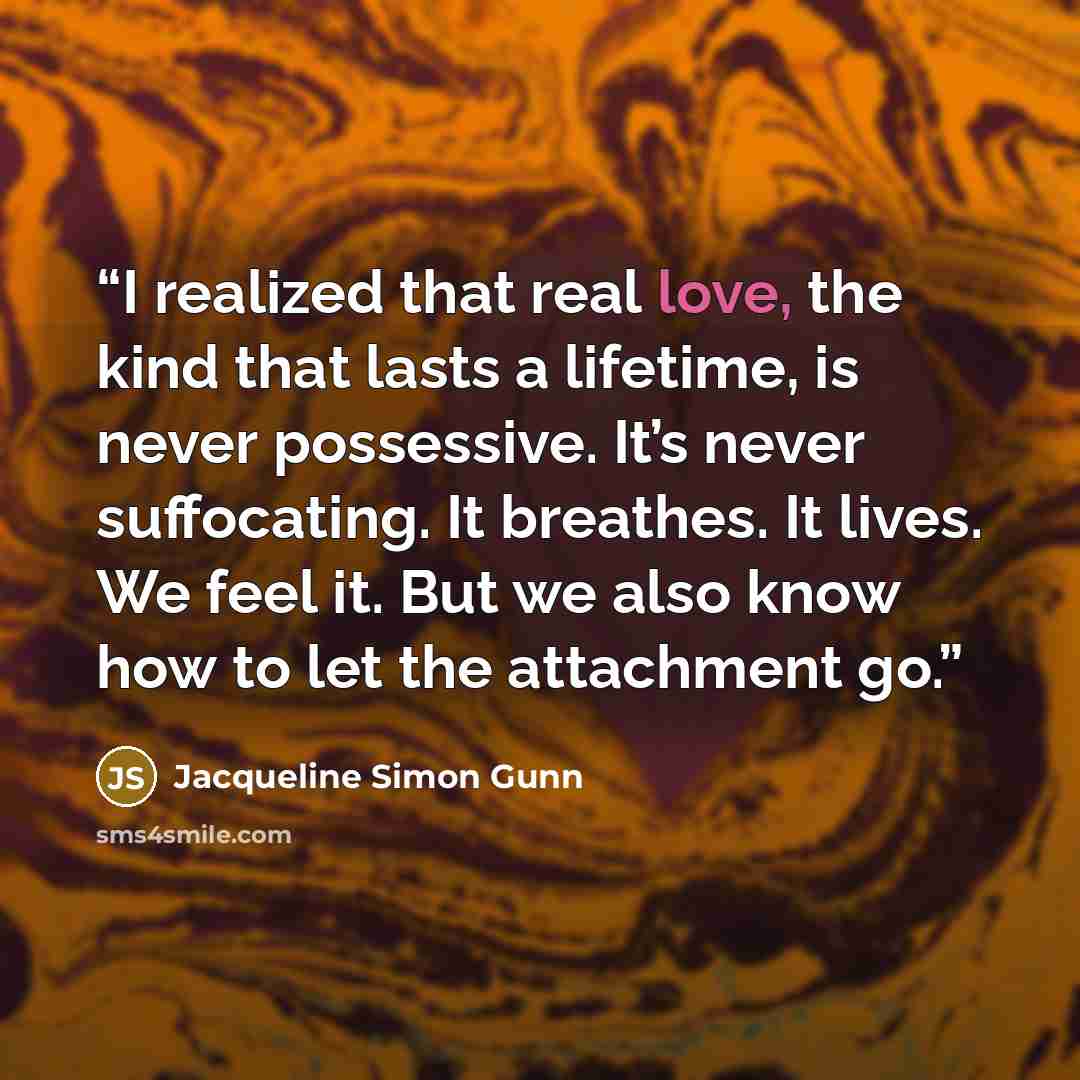 “I realized that real love, the kind that lasts a lifetime, is never possessive. It’s never suffocating. It breathes. It lives. We feel it. But we also know how to let the attachment go.” quote by Jacqueline Simon Gunn