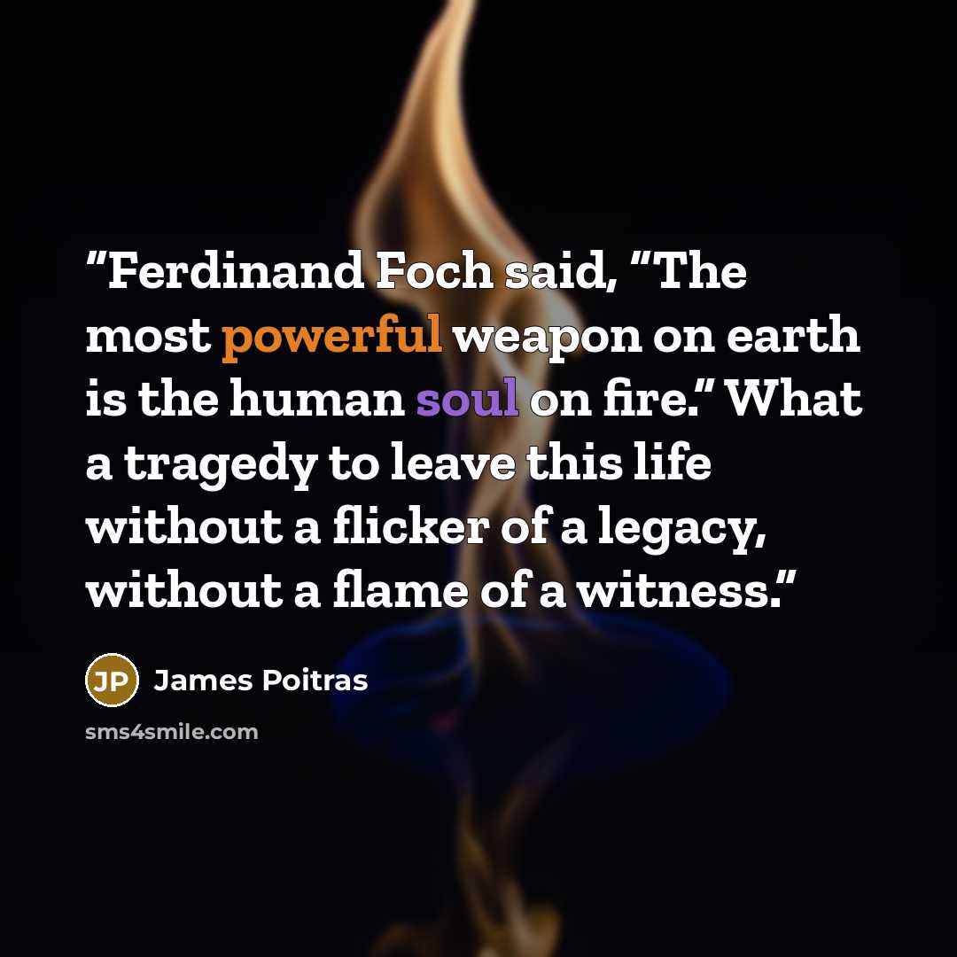 “Ferdinand Foch said, “The most powerful weapon on earth is the human soul on fire.” What a tragedy to leave this life without a flicker of a legacy, without a flame of a witness.” quote by James Poitras