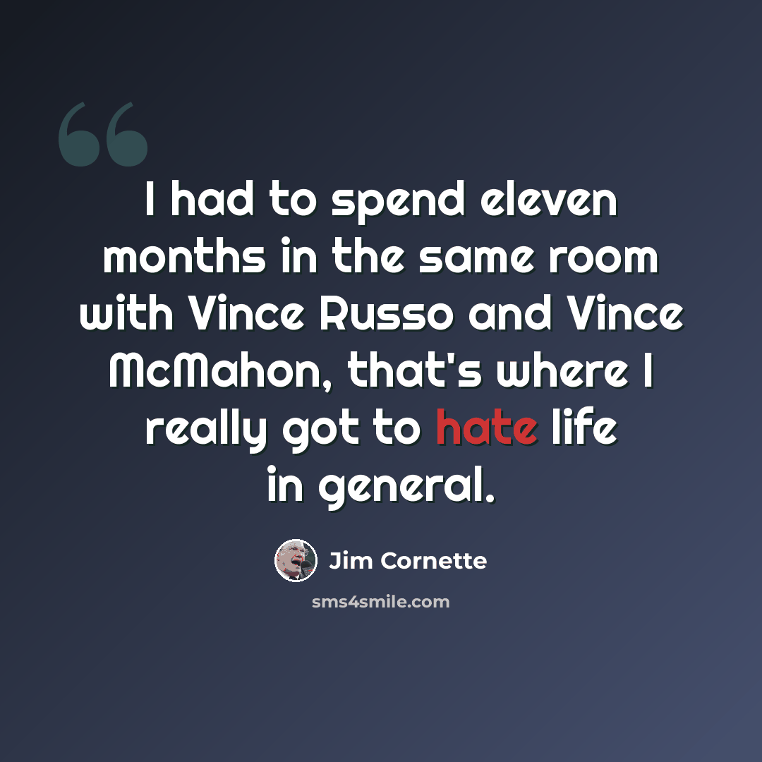 “I had to spend eleven months in the same room with Vince Russo and Vince McMahon, that's where I really got to hate life in general.” quote by Jim Cornette