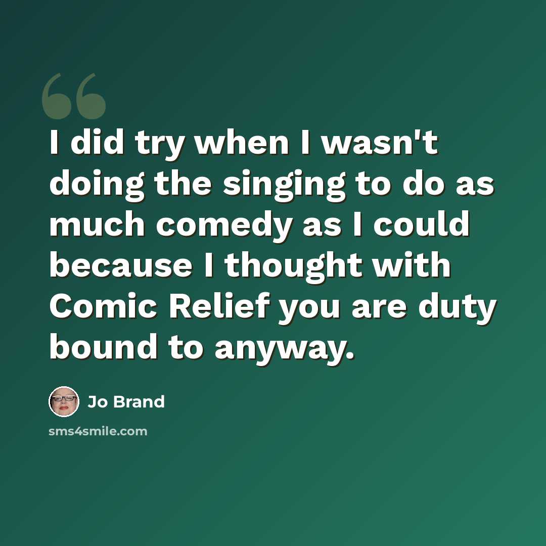 “I did try when I wasn't doing the singing to do as much comedy as I could because I thought with Comic Relief you are duty bound to anyway.” quote by Jo Brand