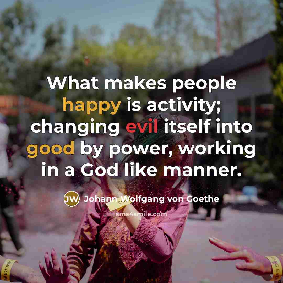 “What makes people happy is activity; changing evil itself into good by power, working in a God like manner.” quote by Johann Wolfgang von Goethe