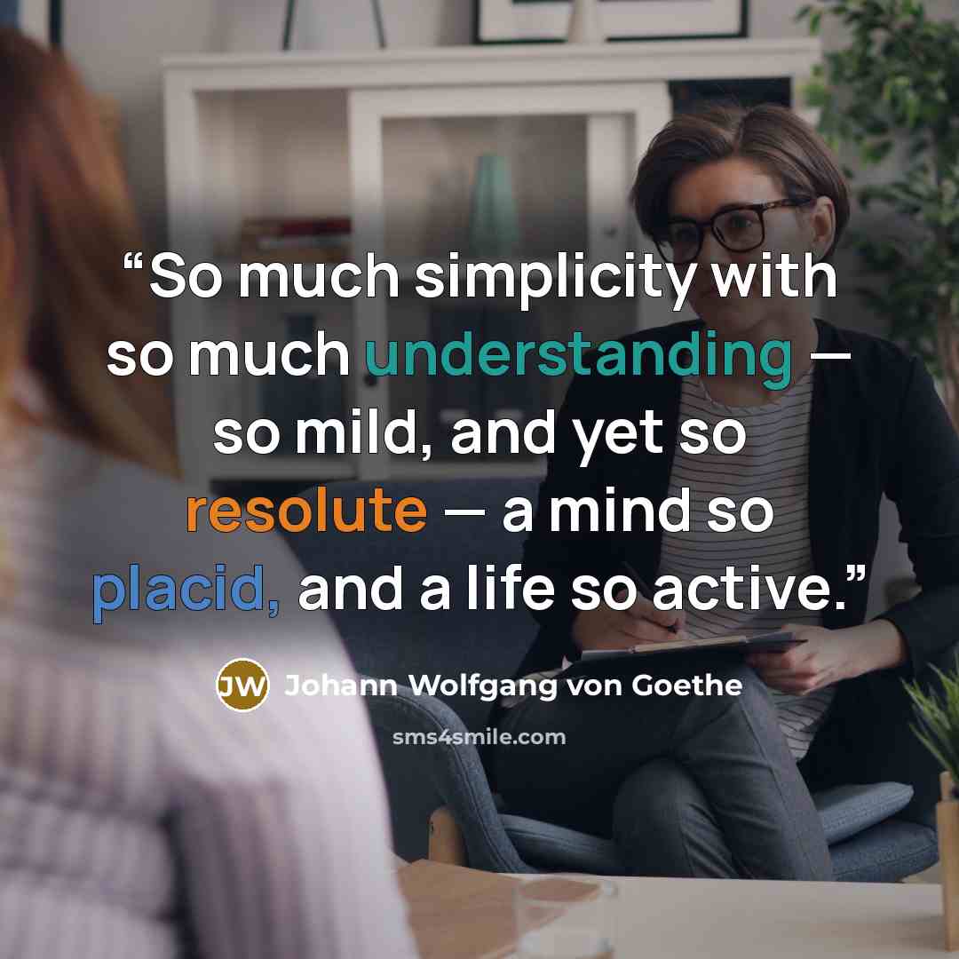 “So much simplicity with so much understanding — so mild, and yet so resolute — a mind so placid, and a life so active.” quote by Johann Wolfgang von Goethe