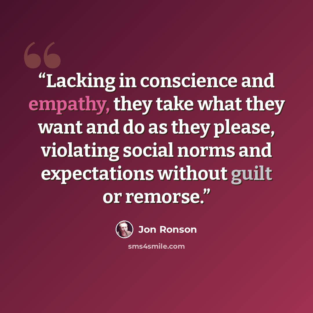 “Lacking in conscience and empathy, they take what they want and do as they please, violating social norms and expectations without guilt or remorse.” quote by Jon Ronson