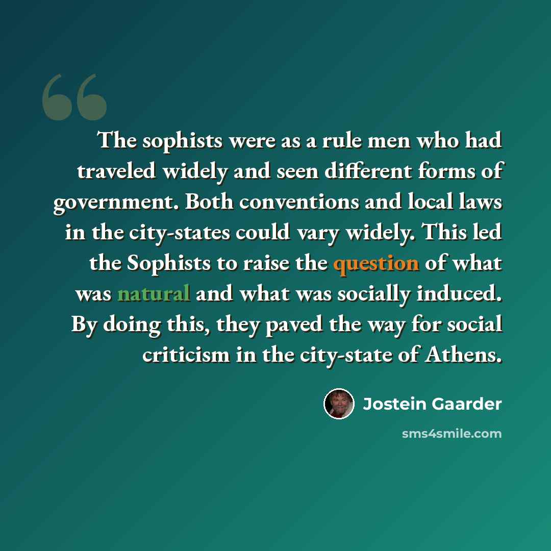 “The sophists were as a rule men who had traveled widely and seen different forms of government. Both conventions and local laws in the city-states could vary widely. This led the Sophists to raise the question of what was natural and what was socially induced. By doing this, they paved the way for…” quote by Jostein Gaarder