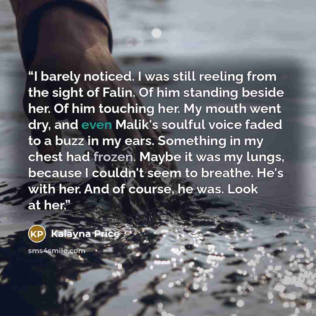 “I barely noticed. I was still reeling from the sight of Falin. Of him standing beside her. Of him touching her. My mouth went dry, and even Malik's soulful voice faded to a buzz in my ears. Something in my chest had frozen. Maybe it was my lungs, because I couldn't seem to breathe. He's with her…” quote by Kalayna Price