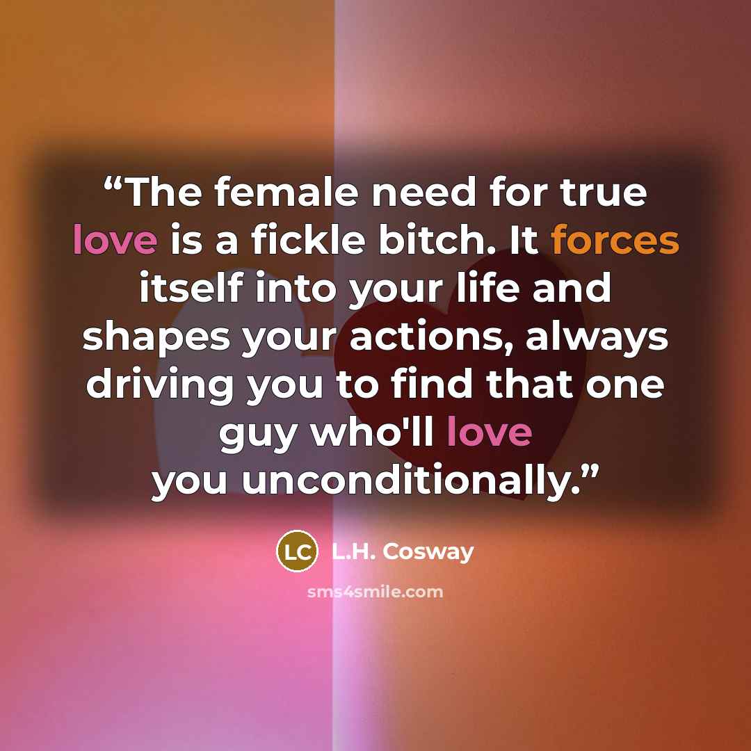 “The female need for true love is a fickle bitch. It forces itself into your life and shapes your actions, always driving you to find that one guy who'll love you unconditionally.” quote by L.H. Cosway
