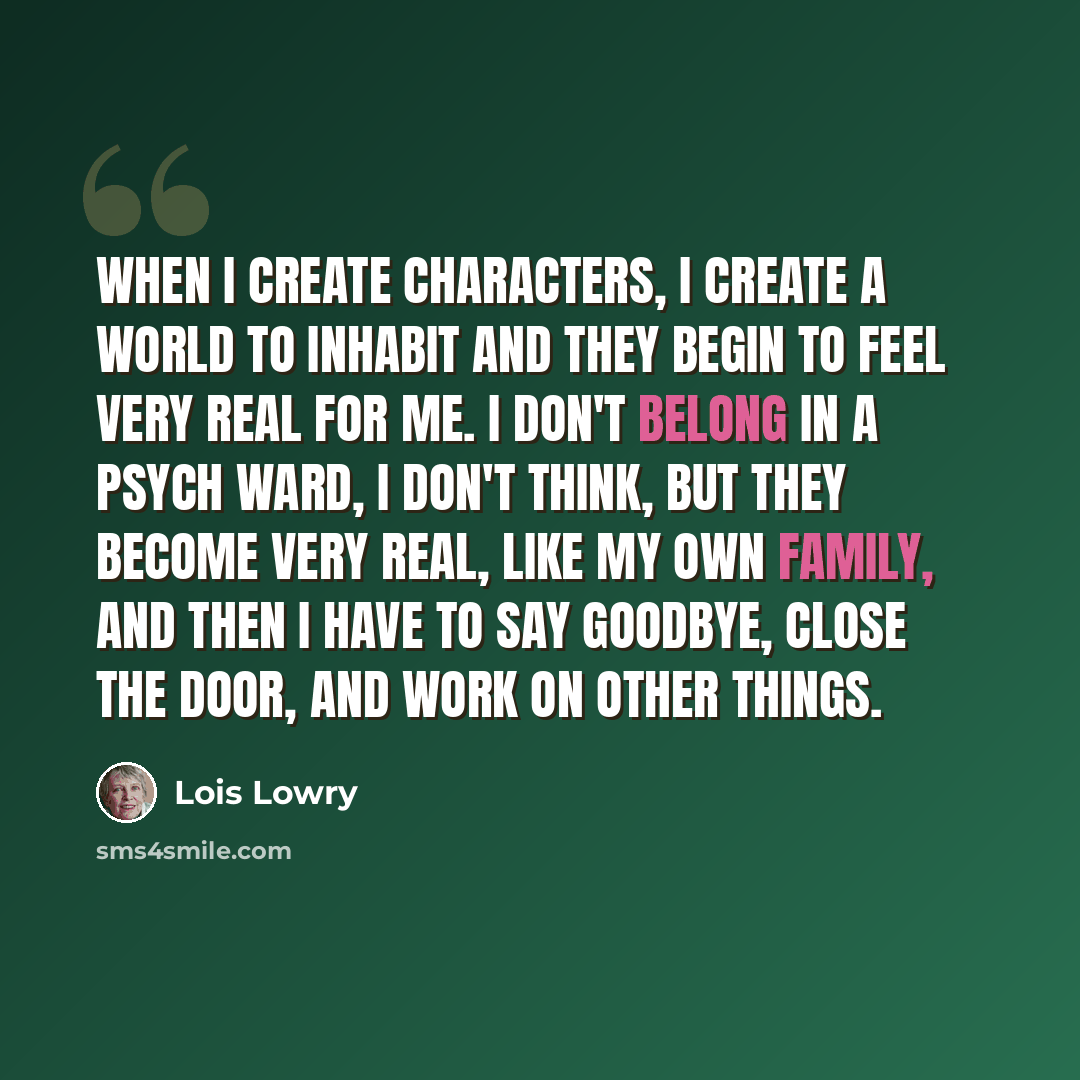 “When I create characters, I create a world to inhabit and they begin to feel very real for me. I don't belong in a psych ward, I don't think, but they become very real, like my own family, and then I have to say goodbye, close the door, and work on other things.” quote by Lois Lowry
