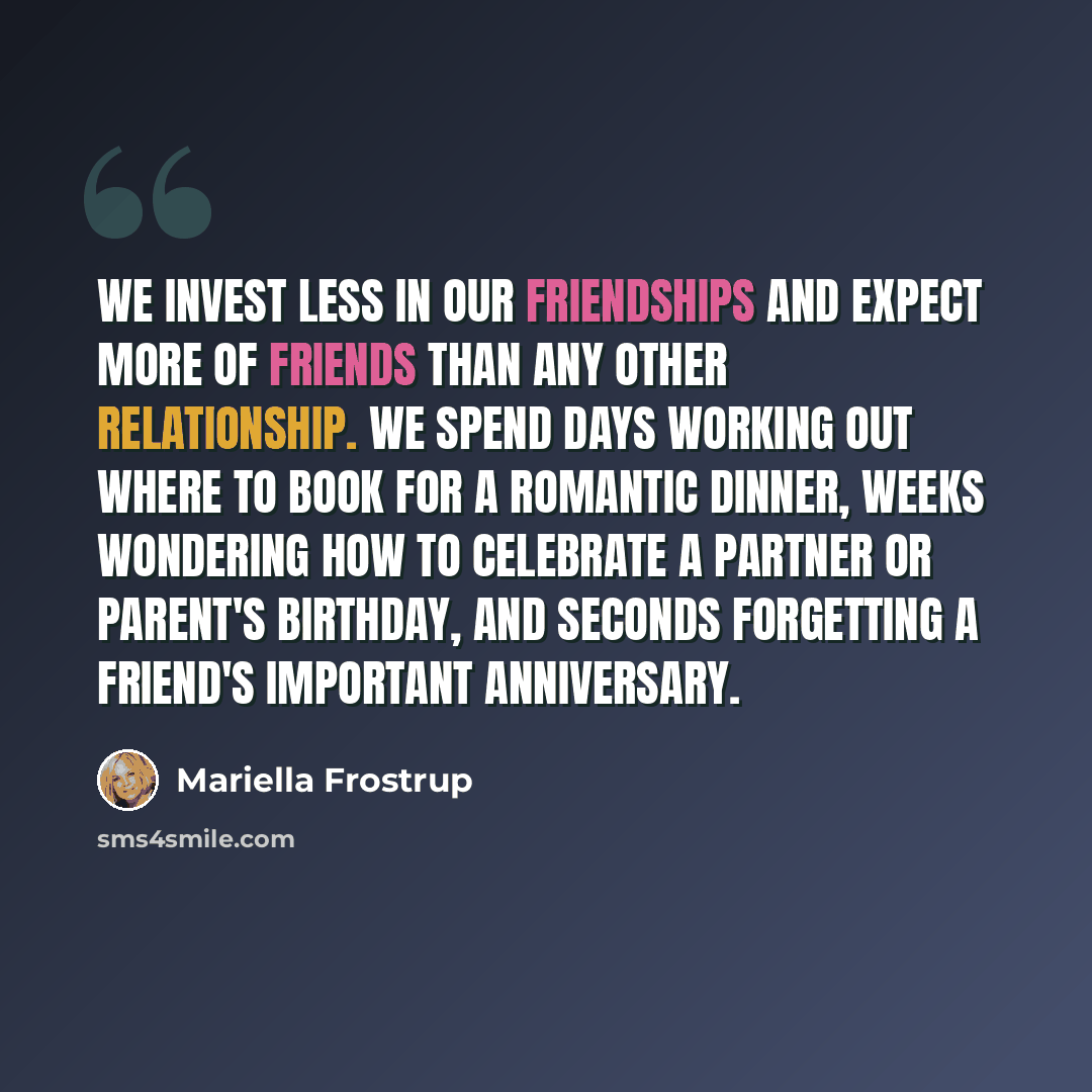 “We invest less in our friendships and expect more of friends than any other relationship. We spend days working out where to book for a romantic dinner, weeks wondering how to celebrate a partner or parent's birthday, and seconds forgetting a friend's important anniversary.” quote by Mariella Frostrup