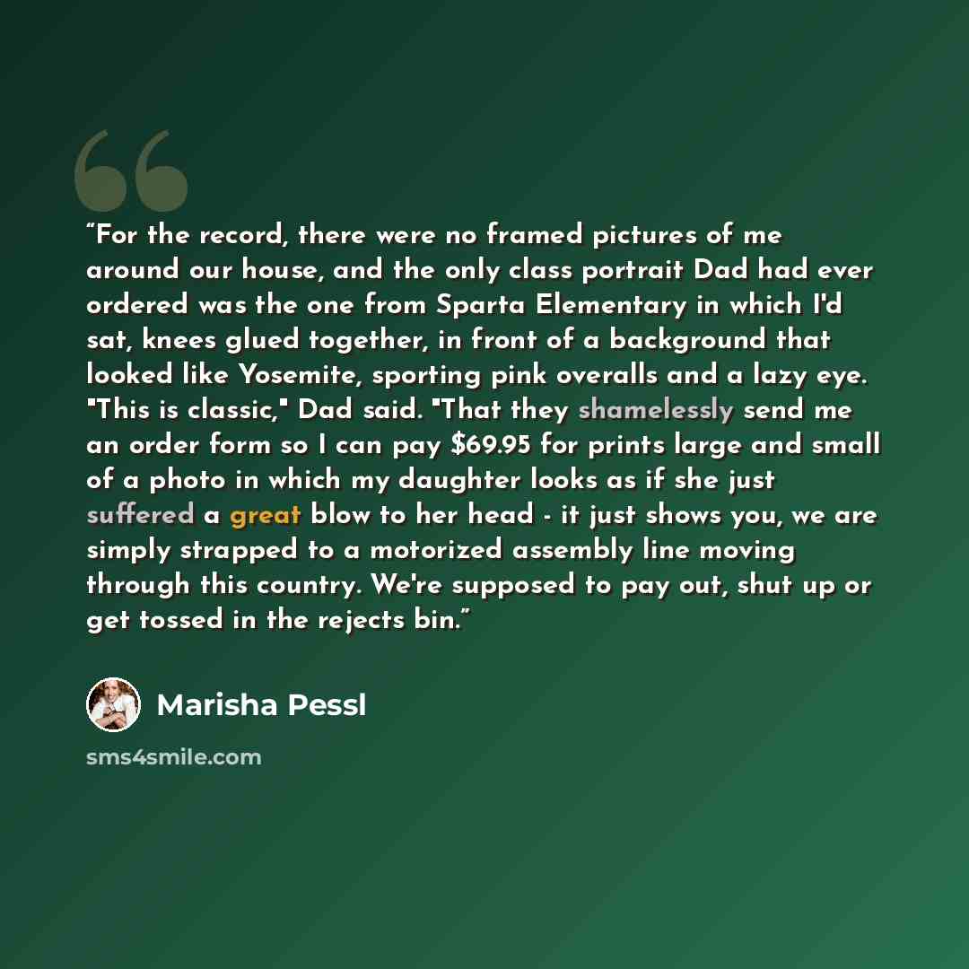 “For the record, there were no framed pictures of me around our house, and the only class portrait Dad had ever ordered was the one from Sparta Elementary in which I'd sat, knees glued together, in front of a background that looked like Yosemite, sporting pink overalls and a lazy eye. "This is…” quote by Marisha Pessl