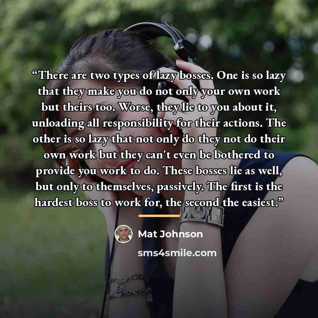 “There are two types of lazy bosses. One is so lazy that they make you do not only your own work but theirs too. Worse, they lie to you about it, unloading all responsibility for their actions. The other is so lazy that not only do they not do their own work but they can't even be bothered to…” quote by Mat Johnson