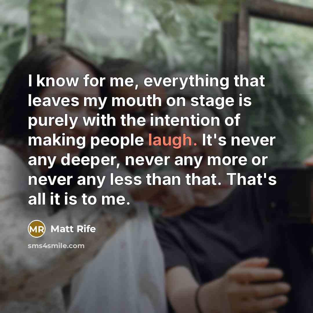 “I know for me, everything that leaves my mouth on stage is purely with the intention of making people laugh. It's never any deeper, never any more or never any less than that. That's all it is to me.” quote by Matt Rife