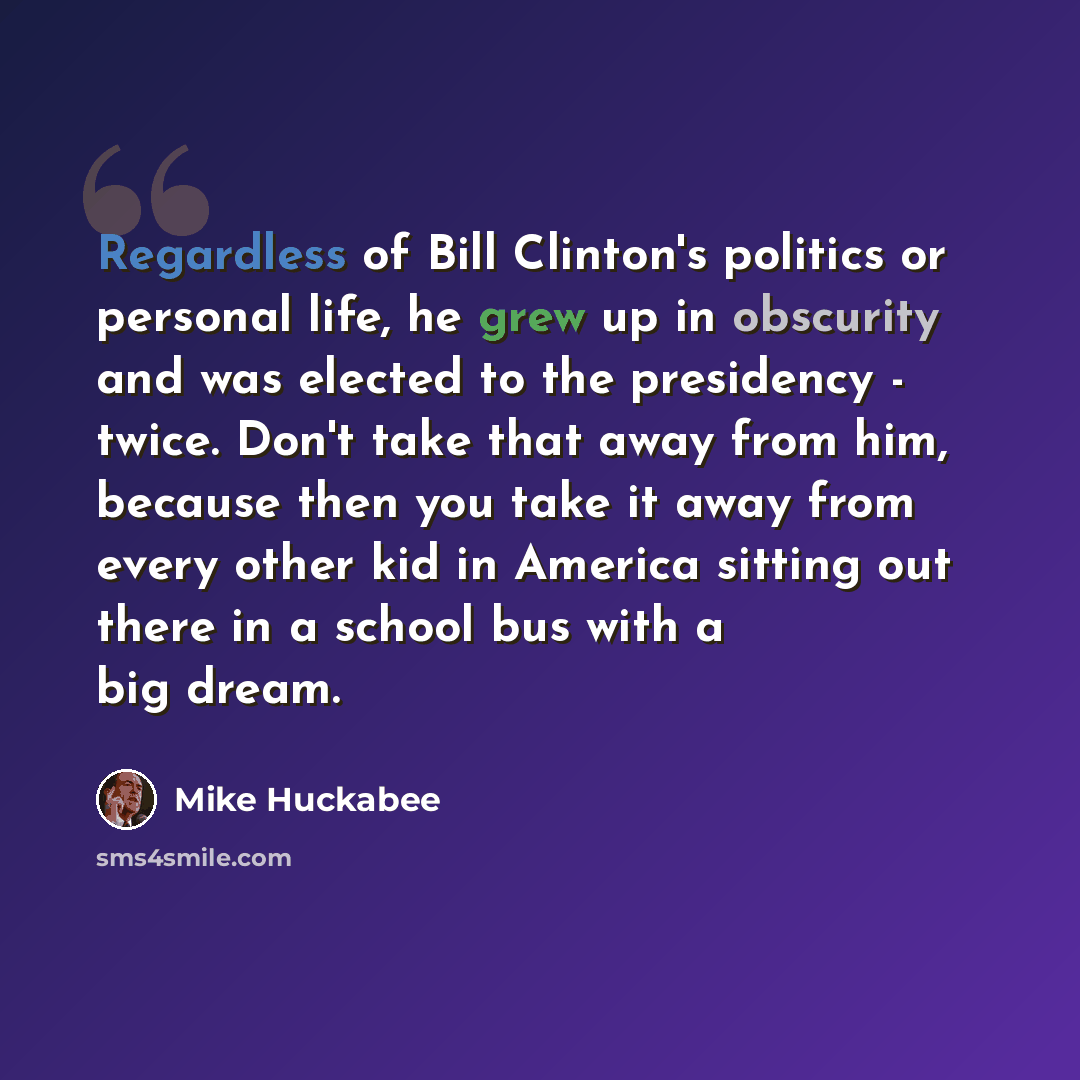 “Regardless of Bill Clinton's politics or personal life, he grew up in obscurity and was elected to the presidency - twice. Don't take that away from him, because then you take it away from every other kid in America sitting out there in a school bus with a big dream.” quote by Mike Huckabee