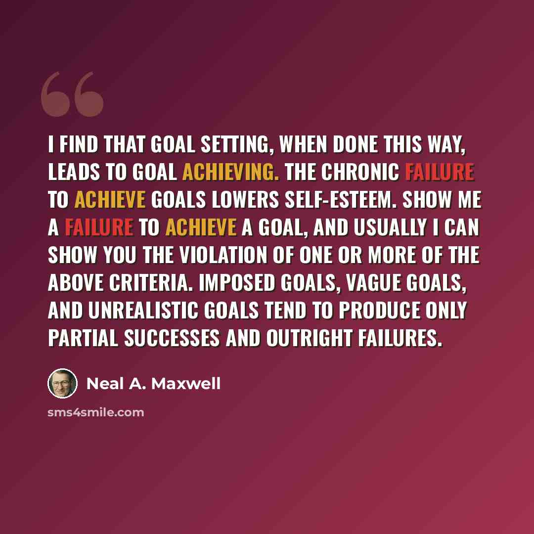 “I find that goal setting, when done this way, leads to goal achieving. The chronic failure to achieve goals lowers self-esteem. Show me a failure to achieve a goal, and usually I can show you the violation of one or more of the above criteria. Imposed goals, vague goals, and unrealistic goals tend…” quote by Neal A. Maxwell
