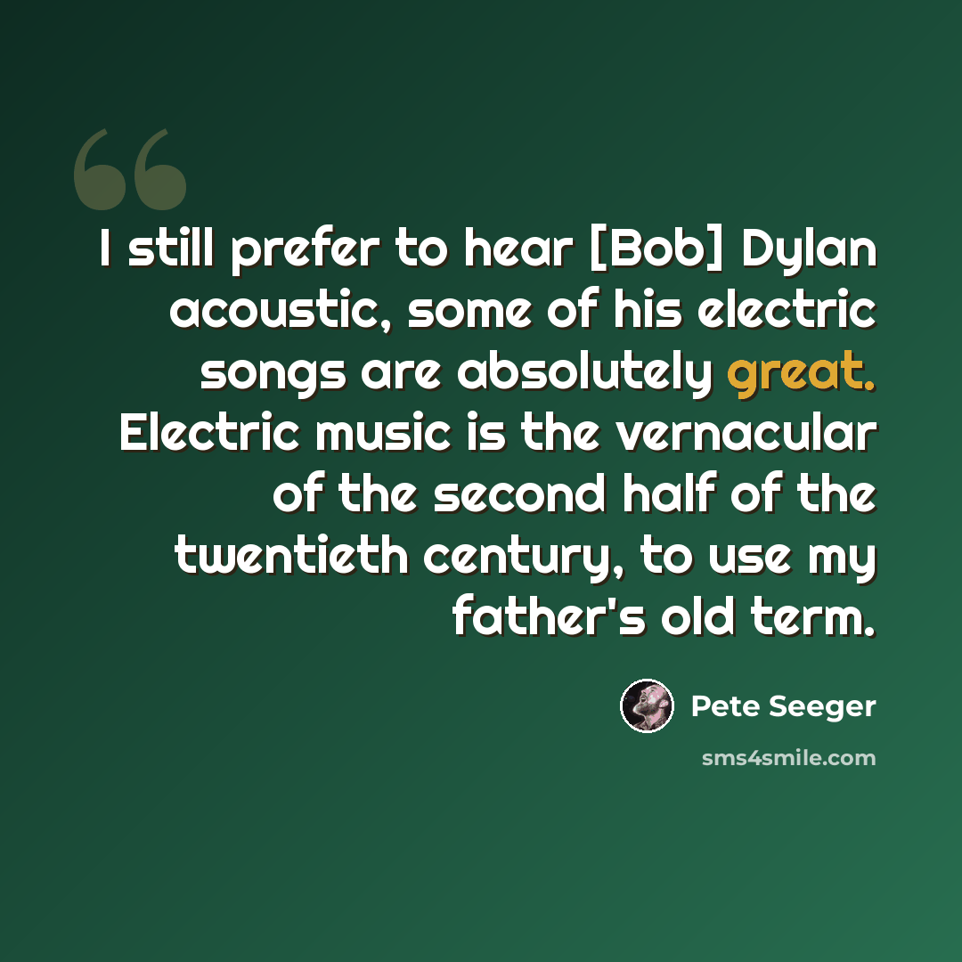 “I still prefer to hear [Bob] Dylan acoustic, some of his electric songs are absolutely great. Electric music is the vernacular of the second half of the twentieth century, to use my father's old term.” quote by Pete Seeger
