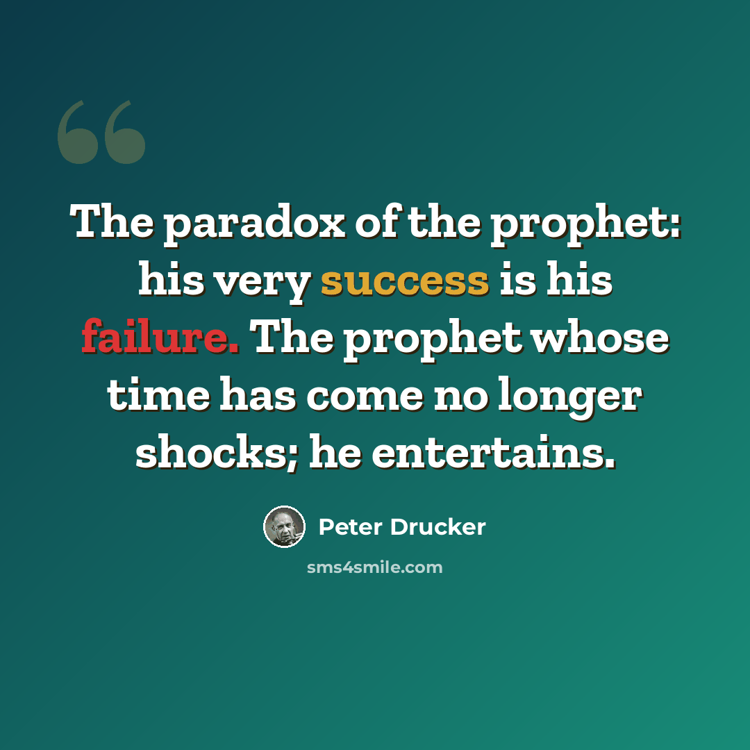 “The paradox of the prophet: his very success is his failure. The prophet whose time has come no longer shocks; he entertains.” quote by Peter Drucker
