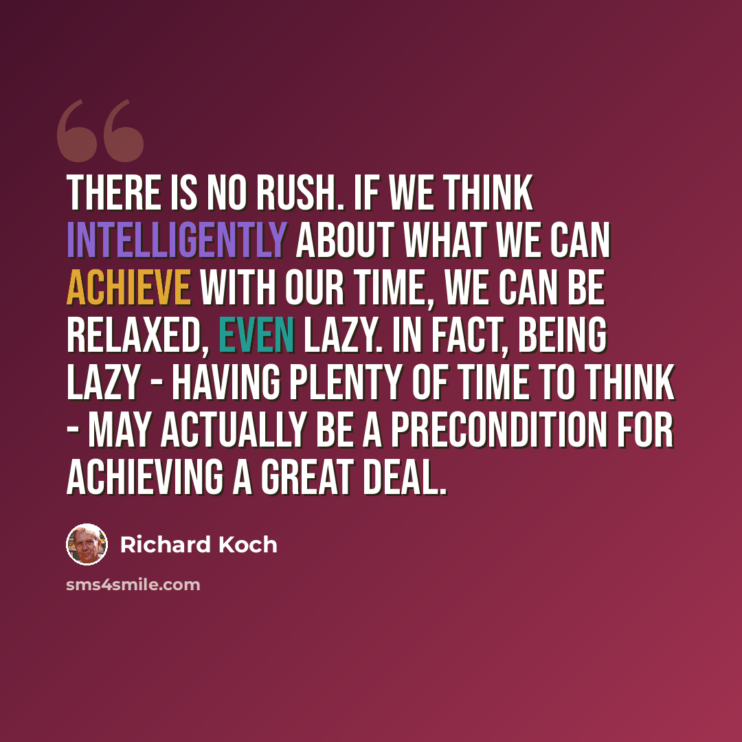 “There is no rush. If we think intelligently about what we can achieve with our time, we can be relaxed, even lazy. In fact, being lazy - having plenty of time to think - may actually be a precondition for achieving a great deal.” quote by Richard Koch