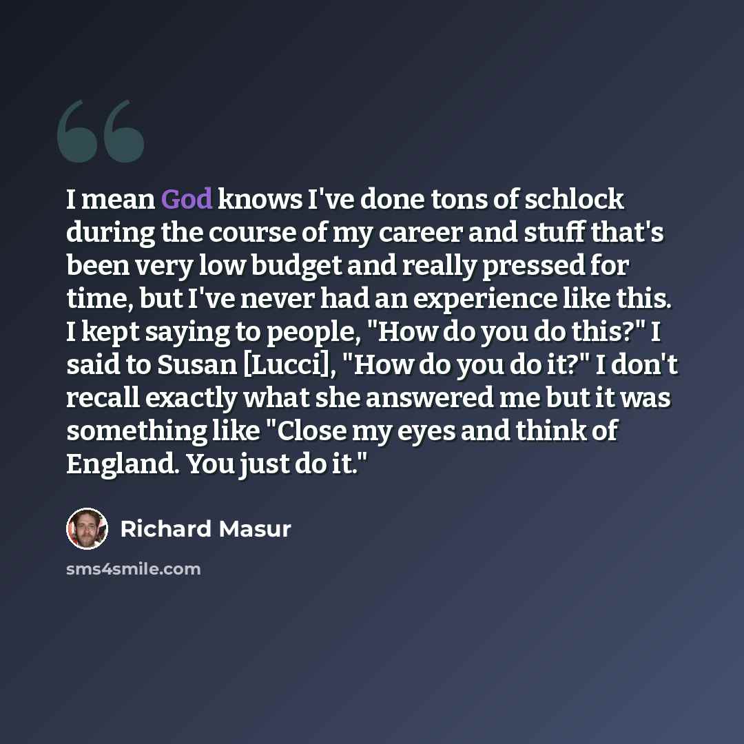 “I mean God knows I've done tons of schlock during the course of my career and stuff that's been very low budget and really pressed for time, but I've never had an experience like this. I kept saying to people, "How do you do this?" I said to Susan [Lucci], "How do you do it?" I don't recall…” quote by Richard Masur