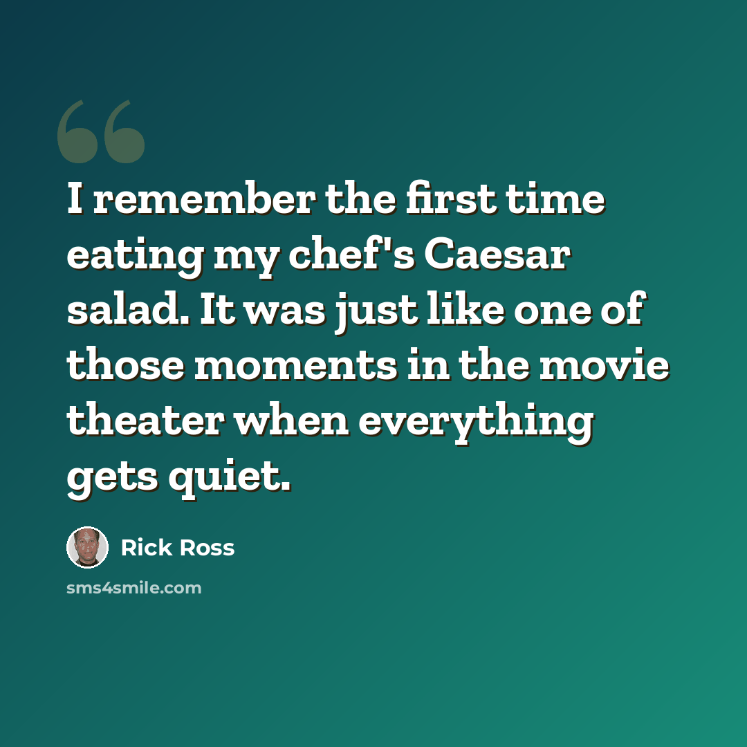 “I remember the first time eating my chef's Caesar salad. It was just like one of those moments in the movie theater when everything gets quiet.” quote by Rick Ross
