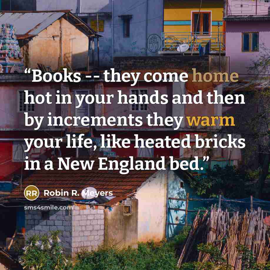 “Books -- they come home hot in your hands and then by increments they warm your life, like heated bricks in a New England bed.” quote by Robin R. Meyers