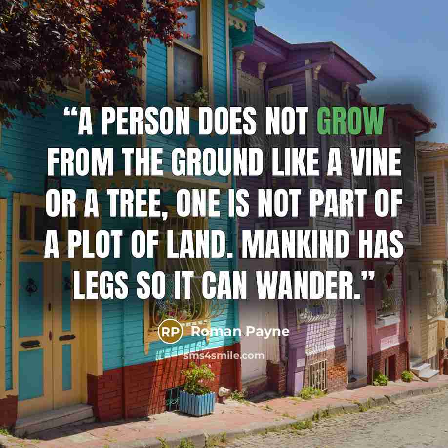 “A person does not grow from the ground like a vine or a tree, one is not part of a plot of land. Mankind has legs so it can wander.” quote by Roman Payne