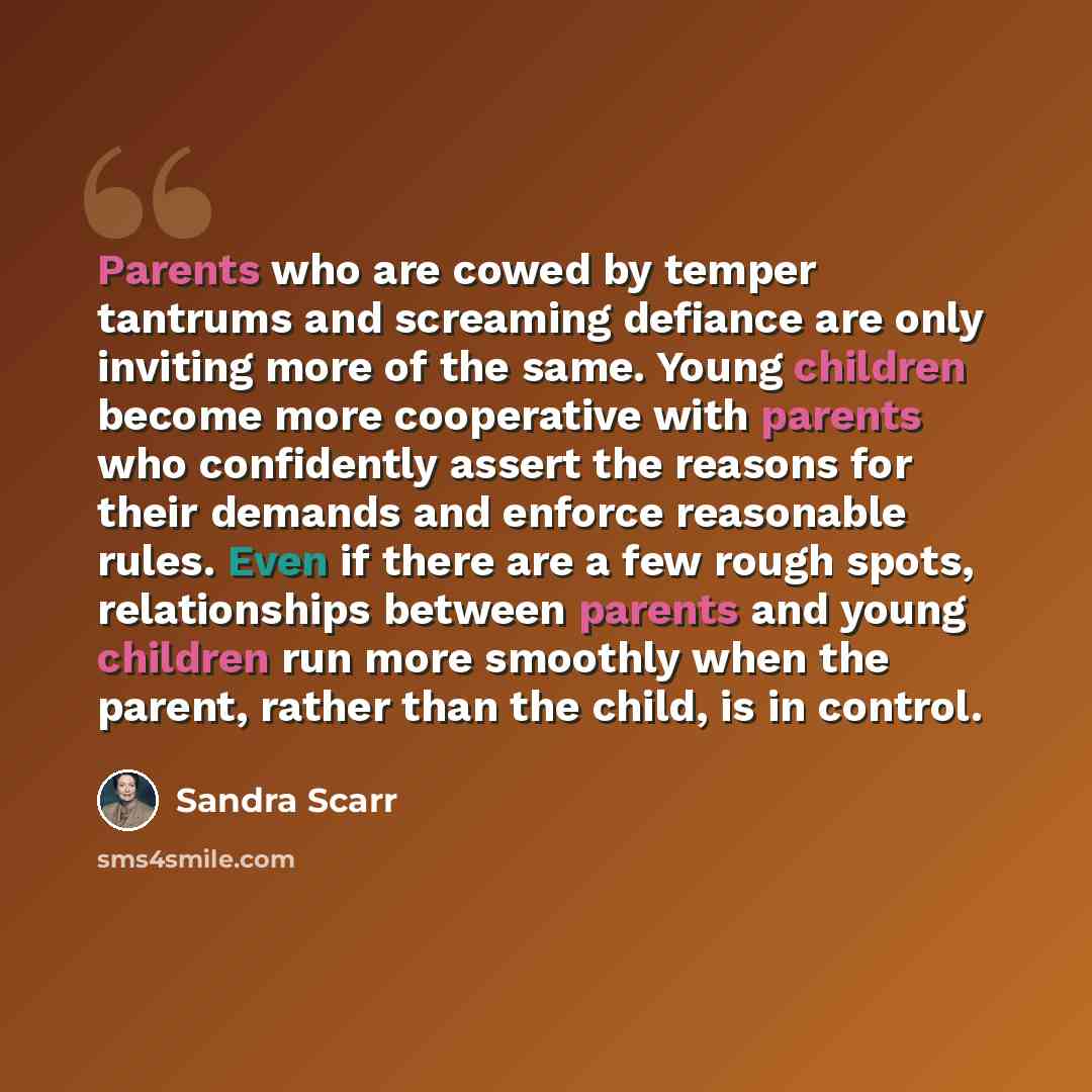 “Parents who are cowed by temper tantrums and screaming defiance are only inviting more of the same. Young children become more cooperative with parents who confidently assert the reasons for their demands and enforce reasonable rules. Even if there are a few rough spots, relationships between…” quote by Sandra Scarr