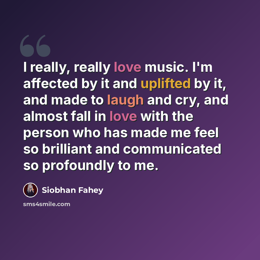 “I really, really love music. I'm affected by it and uplifted by it, and made to laugh and cry, and almost fall in love with the person who has made me feel so brilliant and communicated so profoundly to me.” quote by Siobhan Fahey