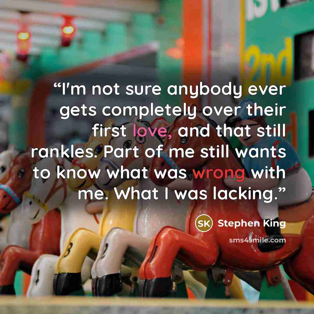 “I'm not sure anybody ever gets completely over their first love, and that still rankles. Part of me still wants to know what was wrong with me. What I was lacking.” quote by Stephen King