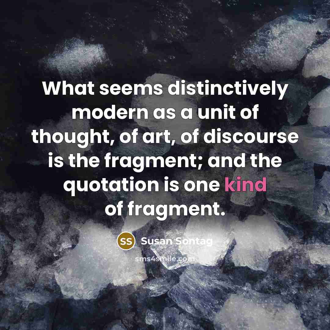 “What seems distinctively modern as a unit of thought, of art, of discourse is the fragment; and the quotation is one kind of fragment.” quote by Susan Sontag