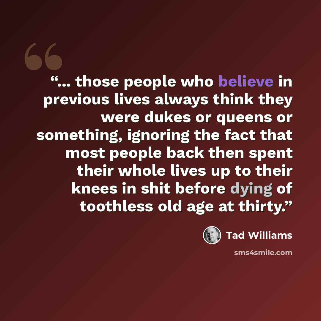 “... those people who believe in previous lives always think they were dukes or queens or something, ignoring the fact that most people back then spent their whole lives up to their knees in shit before dying of toothless old age at thirty.” quote by Tad Williams