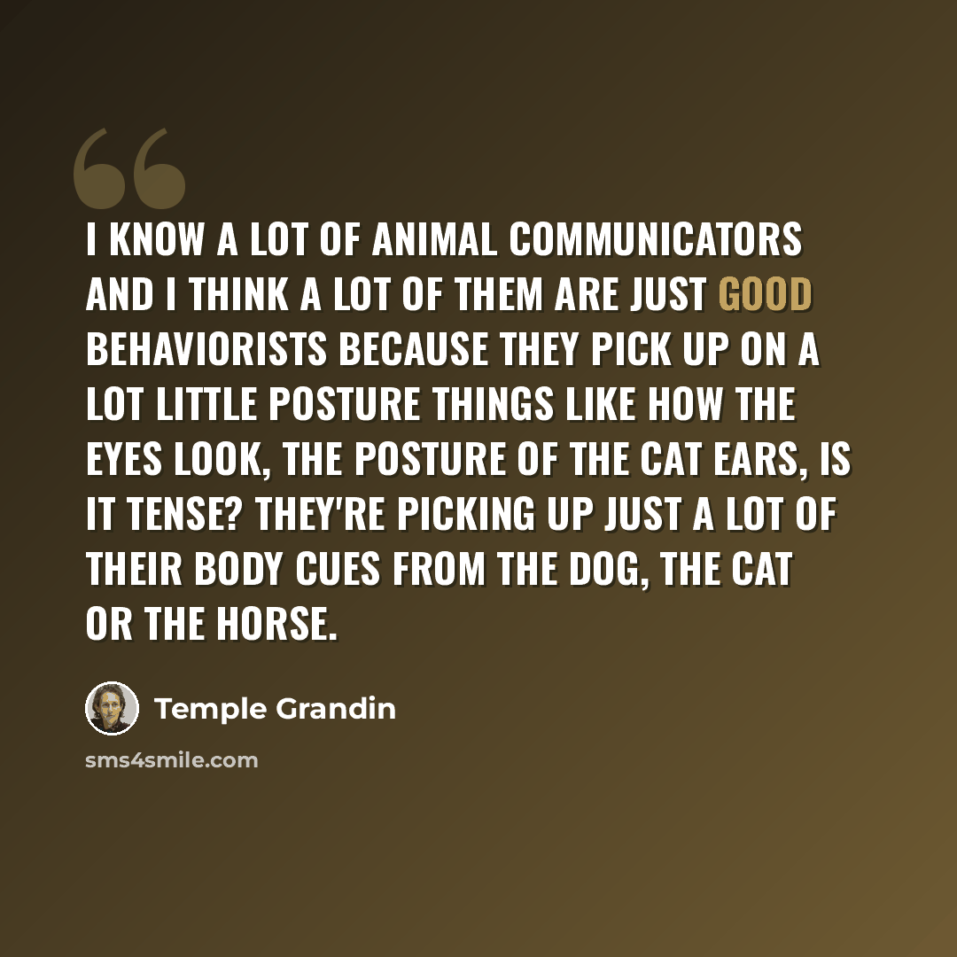 “I know a lot of animal communicators and I think a lot of them are just good behaviorists because they pick up on a lot little posture things like how the eyes look, the posture of the cat ears, is it tense? They're picking up just a lot of their body cues from the dog, the cat or the horse.” quote by Temple Grandin
