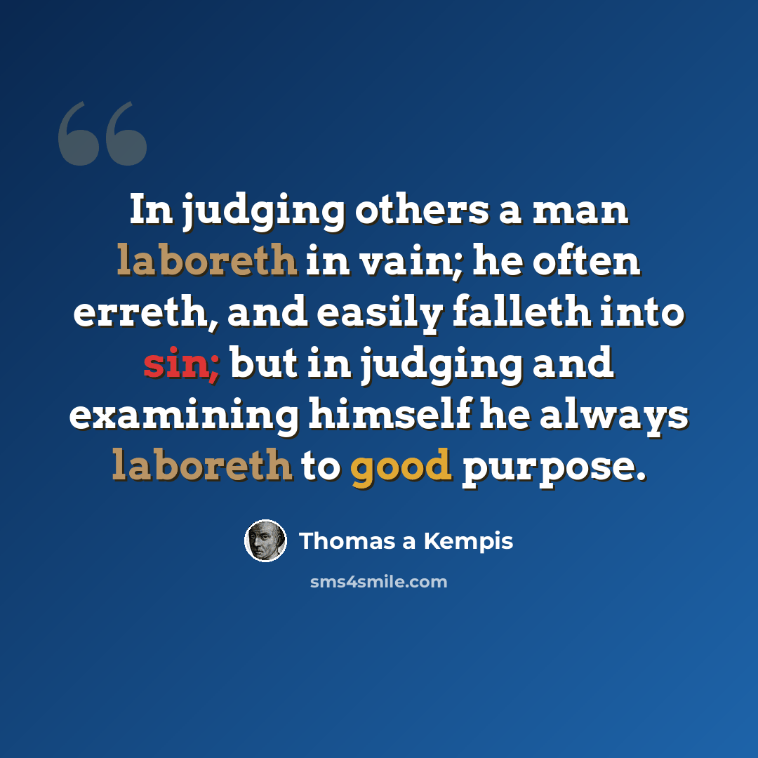 “In judging others a man laboreth in vain; he often erreth, and easily falleth into sin; but in judging and examining himself he always laboreth to good purpose.” quote by Thomas a Kempis