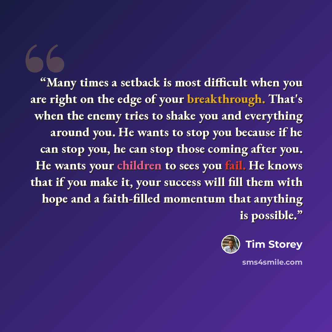 “Many times a setback is most difficult when you are right on the edge of your breakthrough. That's when the enemy tries to shake you and everything around you. He wants to stop you because if he can stop you, he can stop those coming after you. He wants your children to sees you fail. He knows…” quote by Tim Storey