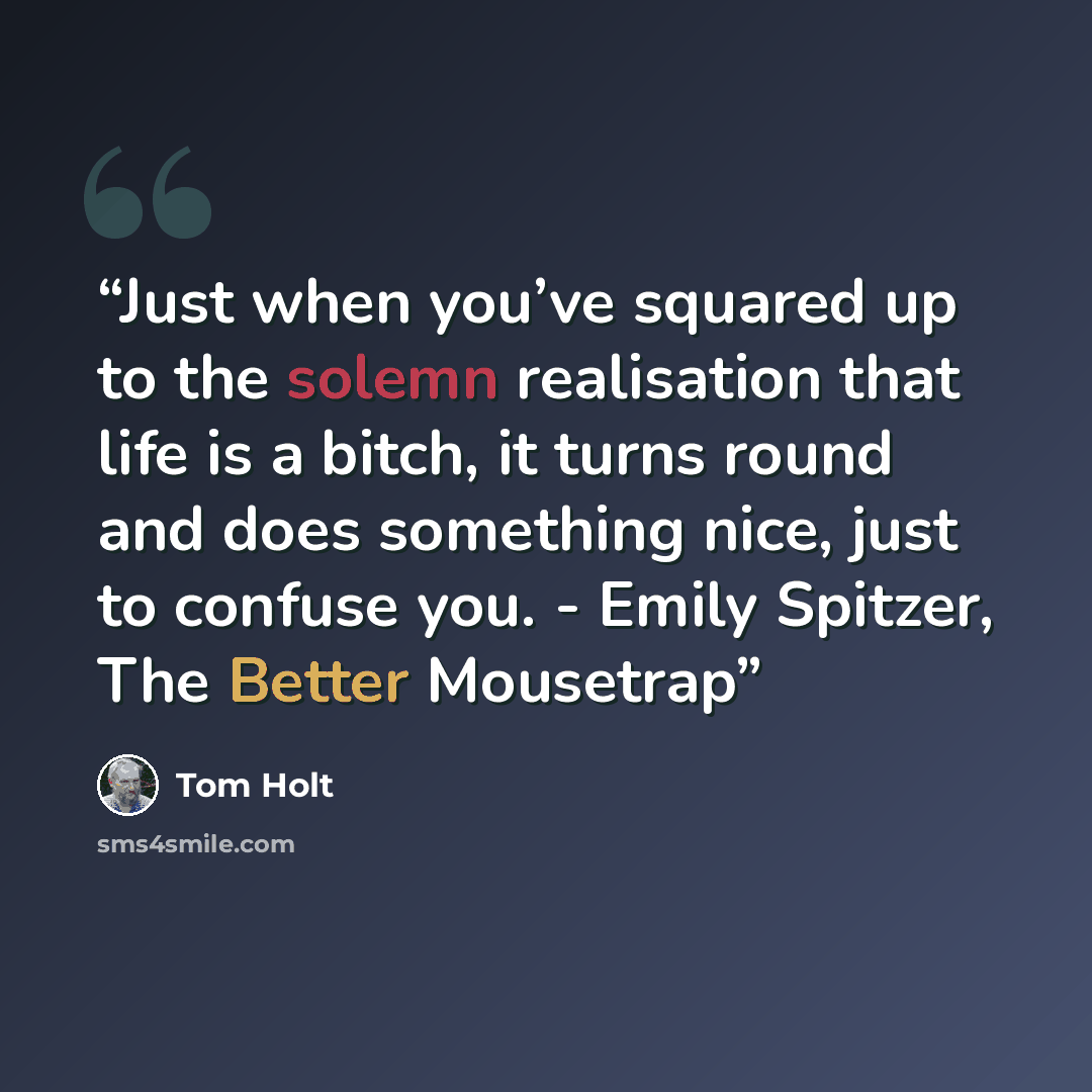 “Just when you’ve squared up to the solemn realisation that life is a bitch, it turns round and does something nice, just to confuse you. - Emily Spitzer, The Better Mousetrap” quote by Tom Holt