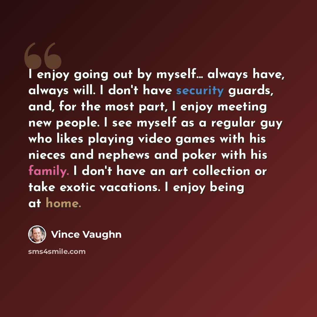 “I enjoy going out by myself... always have, always will. I don't have security guards, and, for the most part, I enjoy meeting new people. I see myself as a regular guy who likes playing video games with his nieces and nephews and poker with his family. I don't have an art collection or take…” quote by Vince Vaughn