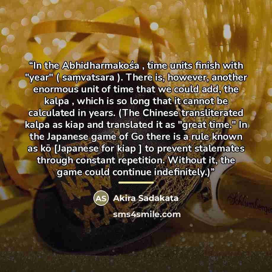 “In the Abhidharmakośa , time units finish with "year" ( saṃvatsara ). There is, however, another enormous unit of time that we could add, the kalpa , which is so long that it cannot be calculated in years. (The Chinese transliterated kalpa as kiap and translated it as "great time." In the Japanese…” quote by Akira Sadakata