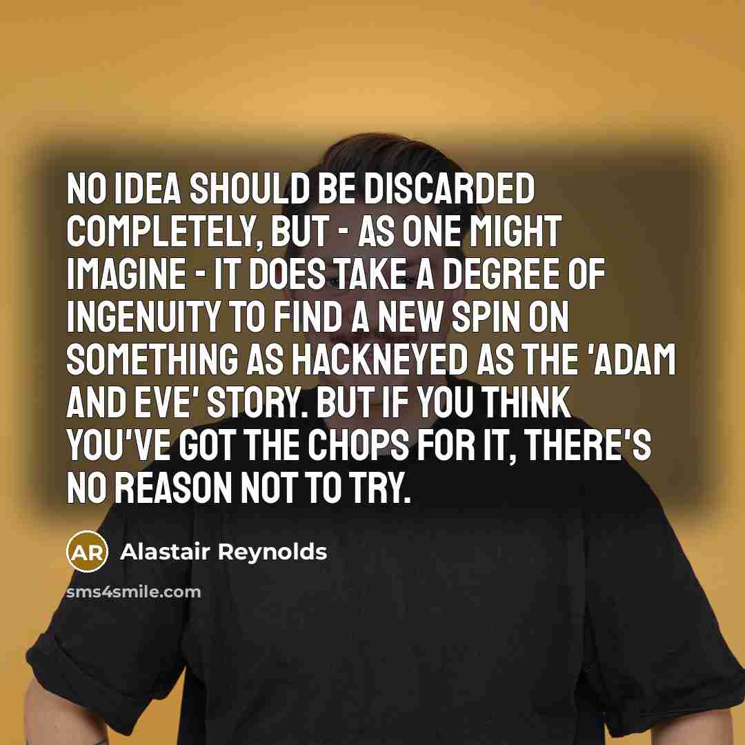 “No idea should be discarded completely, but - as one might imagine - it does take a degree of ingenuity to find a new spin on something as hackneyed as the 'Adam and Eve' story. But if you think you've got the chops for it, there's no reason not to try.” quote by Alastair Reynolds