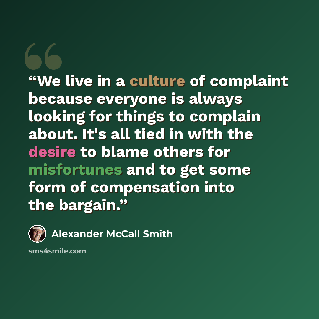 “We live in a culture of complaint because everyone is always looking for things to complain about. It's all tied in with the desire to blame others for misfortunes and to get some form of compensation into the bargain.” quote by Alexander McCall Smith