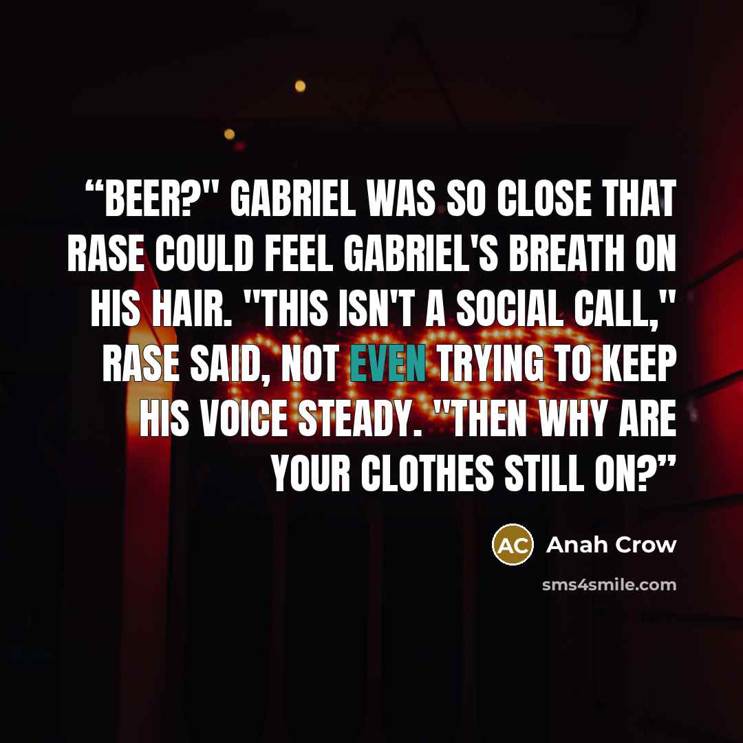 “Beer?" Gabriel was so close that Rase could feel Gabriel's breath on his hair. "This isn't a social call," Rase said, not even trying to keep his voice steady. "Then why are your clothes still on?” quote by Anah Crow