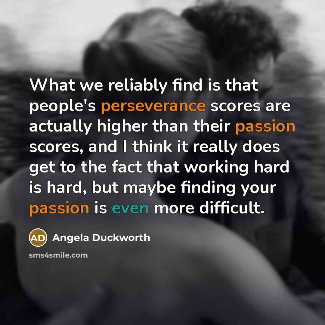 “What we reliably find is that people's perseverance scores are actually higher than their passion scores, and I think it really does get to the fact that working hard is hard, but maybe finding your passion is even more difficult.” quote by Angela Duckworth