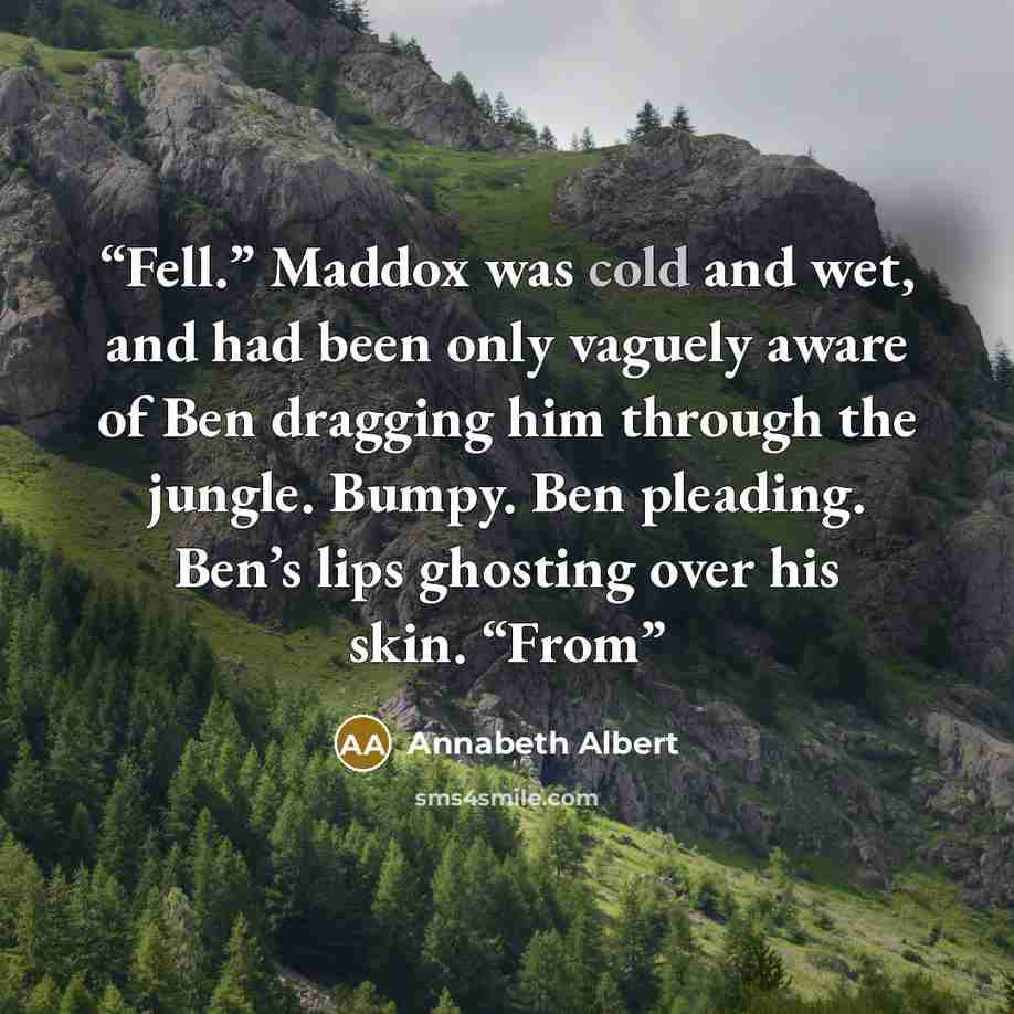 “Fell.” Maddox was cold and wet, and had been only vaguely aware of Ben dragging him through the jungle. Bumpy. Ben pleading. Ben’s lips ghosting over his skin. “From” quote by Annabeth Albert