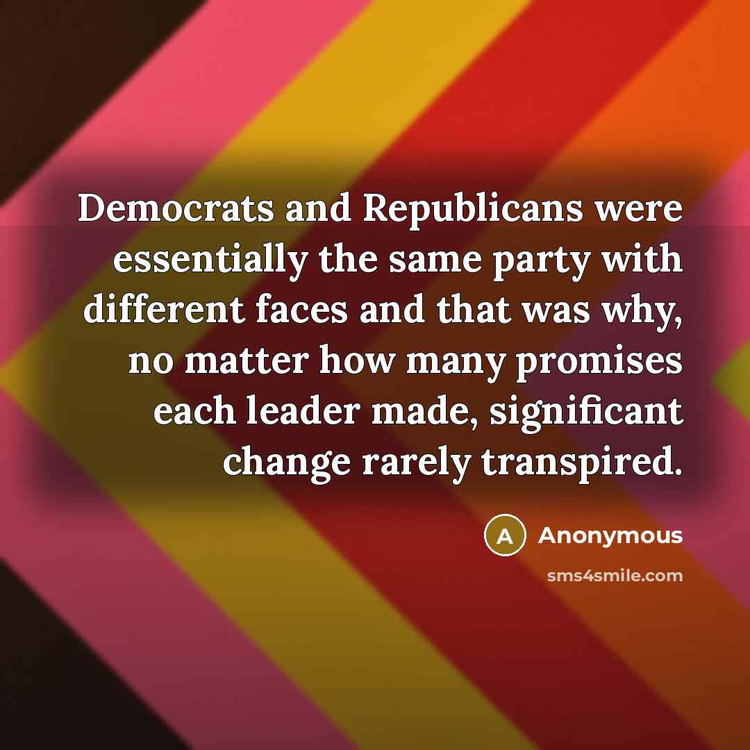 “Democrats and Republicans were essentially the same party with different faces and that was why, no matter how many promises each leader made, significant change rarely transpired.” quote by Anonymous
